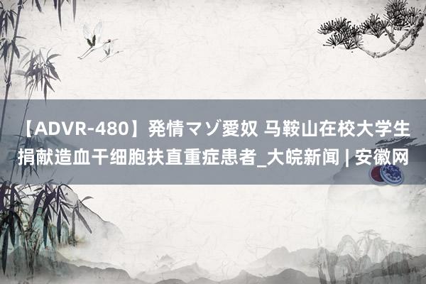 【ADVR-480】発情マゾ愛奴 马鞍山在校大学生捐献造血干细胞扶直重症患者_大皖新闻 | 安徽网