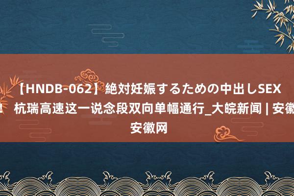 【HNDB-062】絶対妊娠するための中出しSEX！！ 杭瑞高速这一说念段双向单幅通行_大皖新闻 | 安徽网