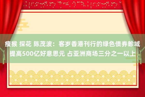 瘦猴 探花 陈茂波：客岁香港刊行的绿色债券畛域提高500亿好意思元 占亚洲商场三分之一以上