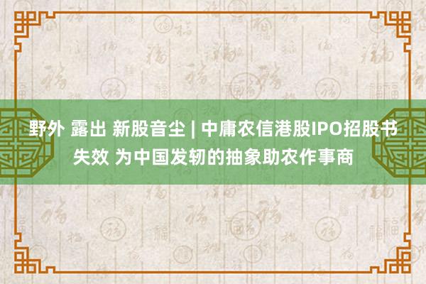 野外 露出 新股音尘 | 中庸农信港股IPO招股书失效 为中国发轫的抽象助农作事商