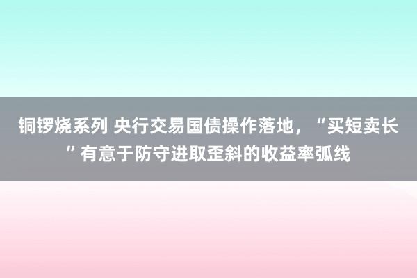 铜锣烧系列 央行交易国债操作落地，“买短卖长”有意于防守进取歪斜的收益率弧线