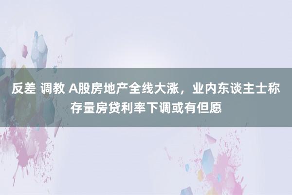 反差 调教 A股房地产全线大涨，业内东谈主士称存量房贷利率下调或有但愿