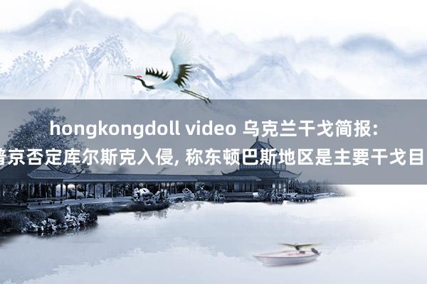 hongkongdoll video 乌克兰干戈简报: 普京否定库尔斯克入侵, 称东顿巴斯地区是主要干戈目的