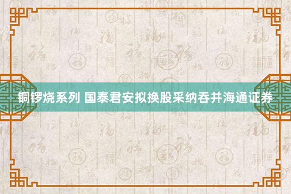 铜锣烧系列 国泰君安拟换股采纳吞并海通证券