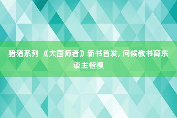 猪猪系列 《大国师者》新书首发, 问候教书育东谈主楷模