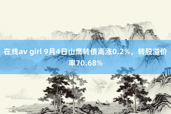 在线av girl 9月4日山鹰转债高涨0.2%，转股溢价率70.68%