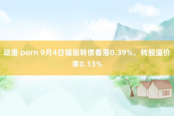 动漫 porn 9月4日福能转债着落0.39%，转股溢价率0.13%