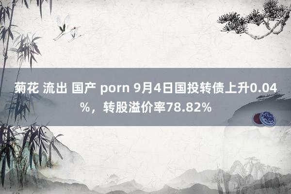 菊花 流出 国产 porn 9月4日国投转债上升0.04%，转股溢价率78.82%