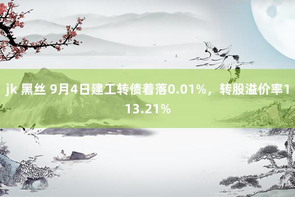 jk 黑丝 9月4日建工转债着落0.01%，转股溢价率113.21%