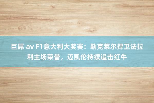 巨屌 av F1意大利大奖赛：勒克莱尔捍卫法拉利主场荣誉，迈凯伦持续追击红牛