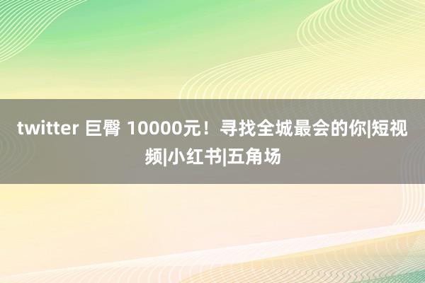 twitter 巨臀 10000元！寻找全城最会的你|短视频|小红书|五角场