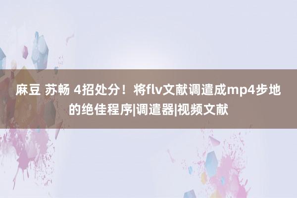 麻豆 苏畅 4招处分！将flv文献调遣成mp4步地的绝佳程序|调遣器|视频文献