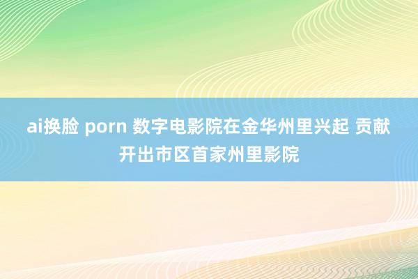 ai换脸 porn 数字电影院在金华州里兴起 贡献开出市区首家州里影院