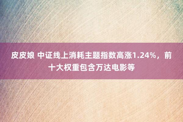 皮皮娘 中证线上消耗主题指数高涨1.24%，前十大权重包含万达电影等