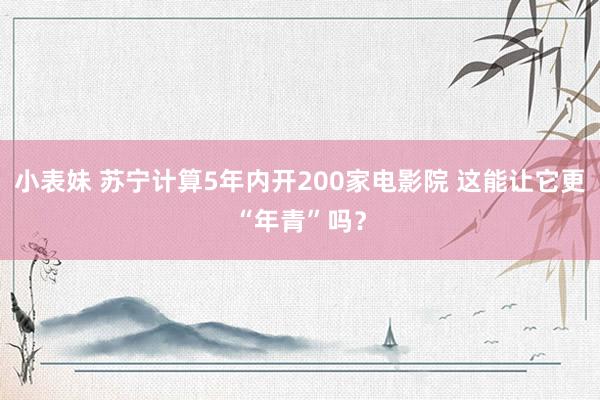 小表妹 苏宁计算5年内开200家电影院 这能让它更“年青”吗？