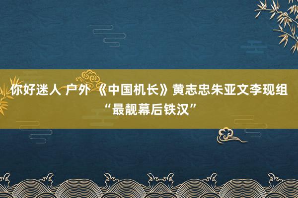 你好迷人 户外 《中国机长》黄志忠朱亚文李现组“最靓幕后铁汉”