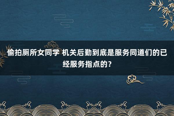 偷拍厕所女同学 机关后勤到底是服务同道们的已经服务指点的？