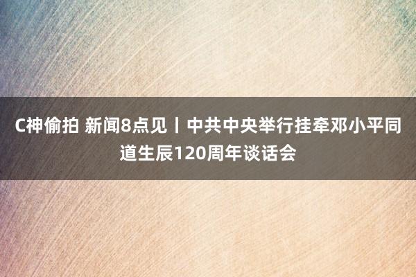 C神偷拍 新闻8点见丨中共中央举行挂牵邓小平同道生辰120周年谈话会