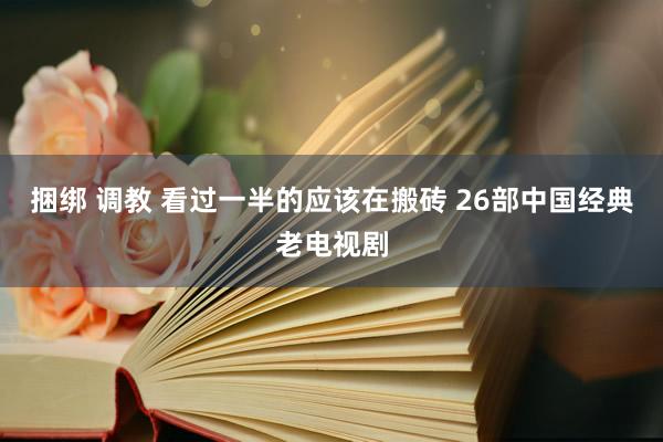 捆绑 调教 看过一半的应该在搬砖 26部中国经典老电视剧