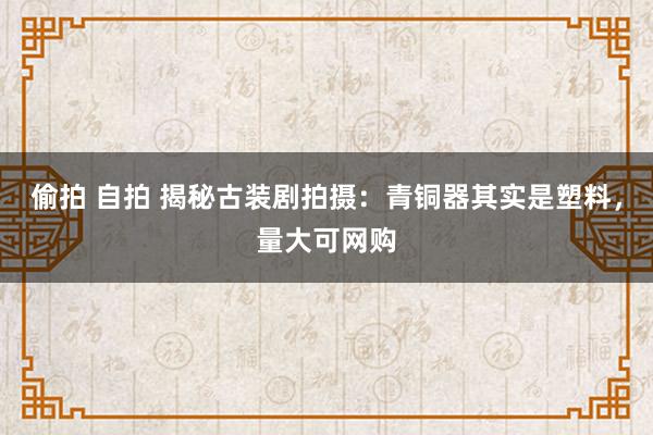 偷拍 自拍 揭秘古装剧拍摄：青铜器其实是塑料，量大可网购