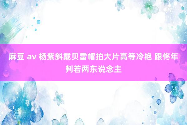 麻豆 av 杨紫斜戴贝雷帽拍大片高等冷艳 跟佟年判若两东说念主