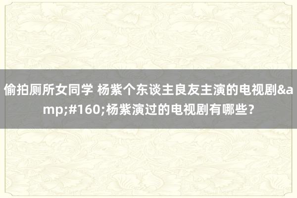 偷拍厕所女同学 杨紫个东谈主良友主演的电视剧&#160;杨紫演过的电视剧有哪些？