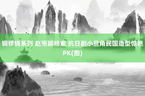 铜锣烧系列 赵丽颖杨紫 抗日剧小旦角民国造型惊艳PK(图)