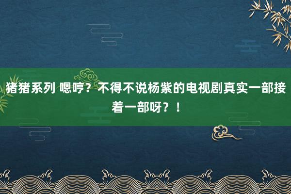 猪猪系列 嗯哼？不得不说杨紫的电视剧真实一部接着一部呀？！