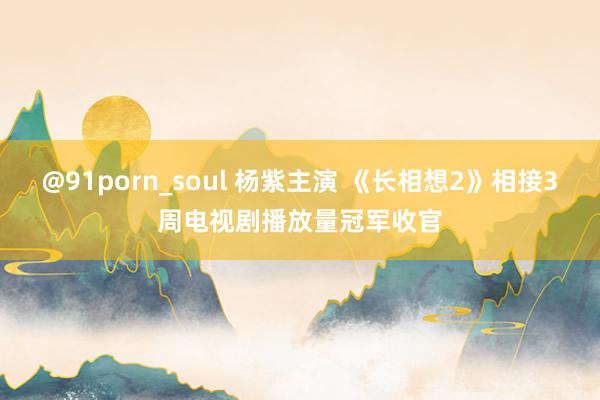 @91porn_soul 杨紫主演 《长相想2》相接3周电视剧播放量冠军收官