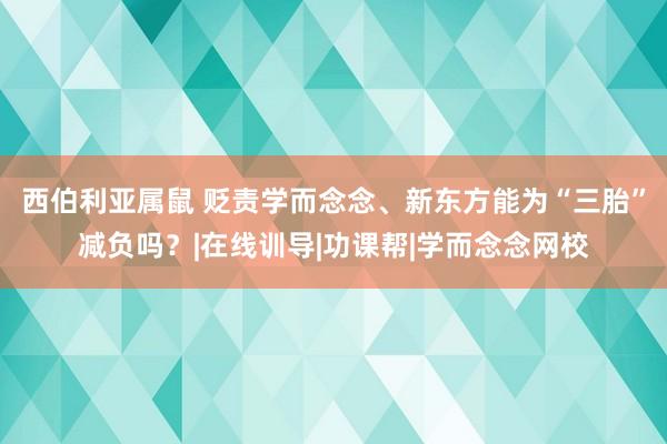 西伯利亚属鼠 贬责学而念念、新东方能为“三胎”减负吗？|在线训导|功课帮|学而念念网校