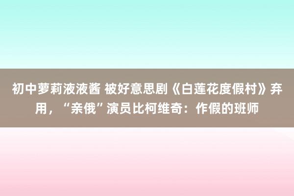 初中萝莉液液酱 被好意思剧《白莲花度假村》弃用，“亲俄”演员比柯维奇：作假的班师