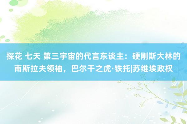 探花 七天 第三宇宙的代言东谈主：硬刚斯大林的南斯拉夫领袖，巴尔干之虎·铁托|苏维埃政权