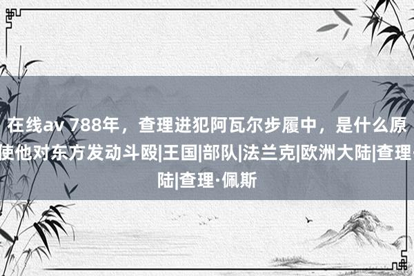 在线av 788年，查理进犯阿瓦尔步履中，是什么原因驱使他对东方发动斗殴|王国|部队|法兰克|欧洲大陆|查理·佩斯