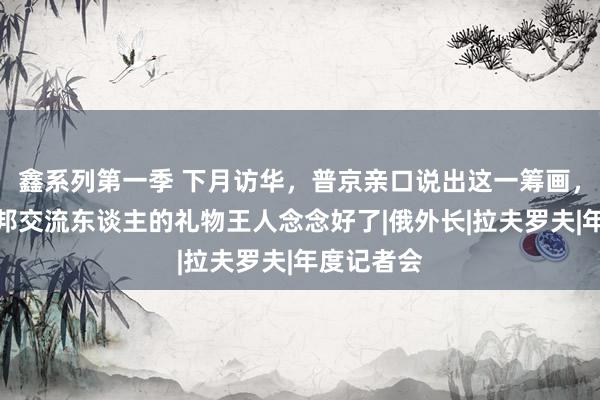 鑫系列第一季 下月访华，普京亲口说出这一筹画，连送给中邦交流东谈主的礼物王人念念好了|俄外长|拉夫罗夫|年度记者会