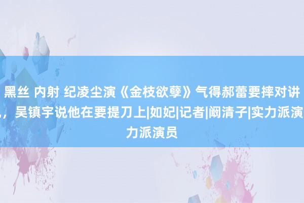 黑丝 内射 纪凌尘演《金枝欲孽》气得郝蕾要摔对讲机，吴镇宇说他在要提刀上|如妃|记者|阚清子|实力派演员