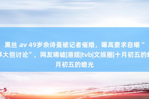 黑丝 av 49岁佘诗曼被记者催婚，曝高要求自嘲“年事大但讨论”，网友唏嘘|港姐|tvb|文娱圈|十月初五的蟾光