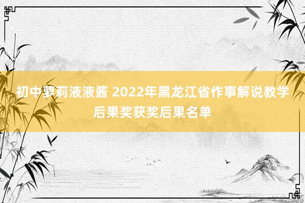 初中萝莉液液酱 2022年黑龙江省作事解说教学后果奖获奖后果名单