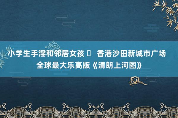 小学生手淫和邻居女孩 ​ 香港沙田新城市广场  全球最大乐高版《清朗上河图》