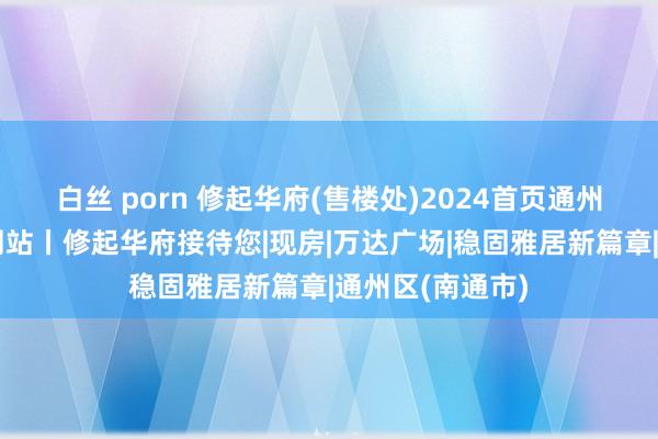 白丝 porn 修起华府(售楼处)2024首页通州修起华府官方网站丨修起华府接待您|现房|万达广场|稳固雅居新篇章|通州区(南通市)