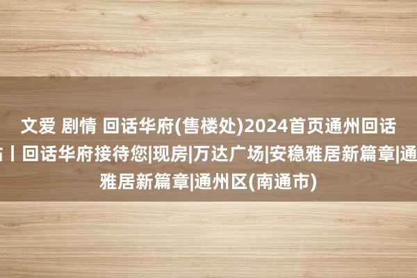 文爱 剧情 回话华府(售楼处)2024首页通州回话华府官方网站丨回话华府接待您|现房|万达广场|安稳雅居新篇章|通州区(南通市)