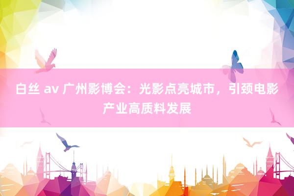 白丝 av 广州影博会：光影点亮城市，引颈电影产业高质料发展